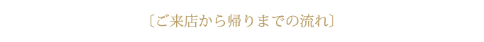 ご来店から帰りまでの流れ